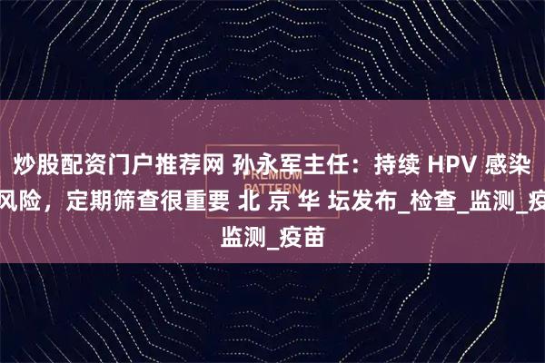 炒股配资门户推荐网 孙永军主任：持续 HPV 感染有风险，定期筛查很重要 北 京 华 坛发布_检查_监测_疫苗