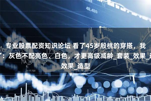 专业股票配资知识论坛 看了45岁殷桃的穿搭,我悟了:灰色不配亮色、白色,才更高级减龄_套装_效果_造型