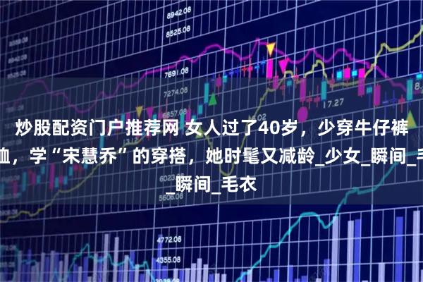 炒股配资门户推荐网 女人过了40岁，少穿牛仔裤+T恤，学“宋慧乔”的穿搭，她时髦又减龄_少女_瞬间_毛衣