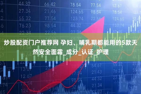 炒股配资门户推荐网 孕妇、哺乳期都能用的5款天然安全面霜_成分_认证_护理