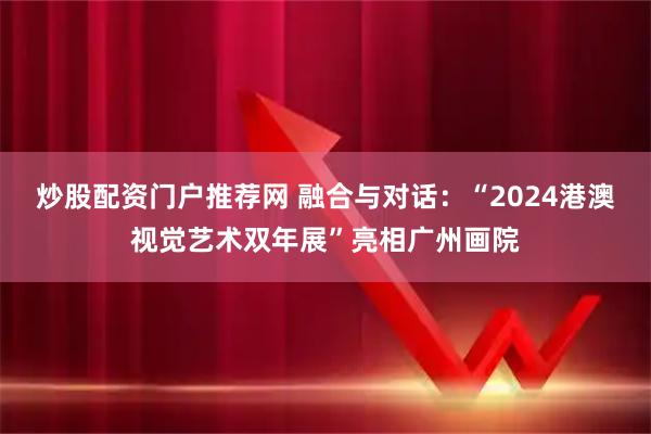 炒股配资门户推荐网 融合与对话：“2024港澳视觉艺术双年展”亮相广州画院