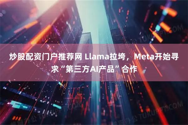 炒股配资门户推荐网 Llama拉垮，Meta开始寻求“第三方AI产品”合作