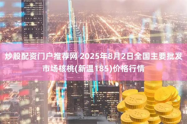 炒股配资门户推荐网 2025年8月2日全国主要批发市场核桃(新温185)价格行情