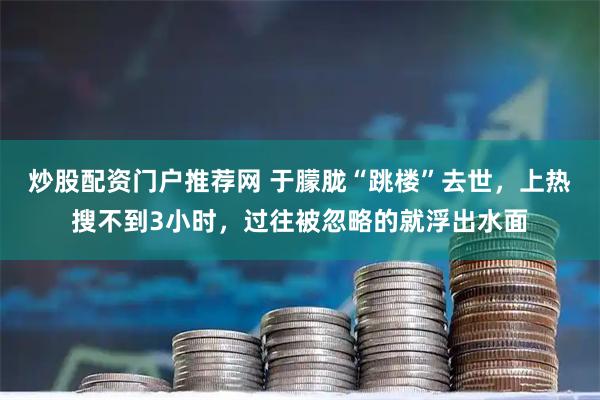 炒股配资门户推荐网 于朦胧“跳楼”去世，上热搜不到3小时，过往被忽略的就浮出水面