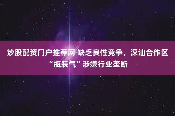 炒股配资门户推荐网 缺乏良性竞争，深汕合作区“瓶装气”涉嫌行业垄断