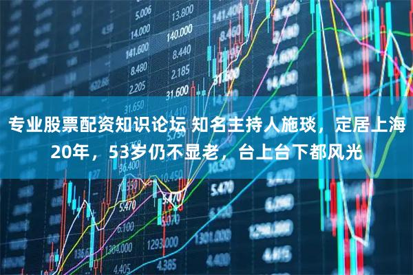 专业股票配资知识论坛 知名主持人施琰,定居上海20年,53岁仍不显老,台上台下都风光