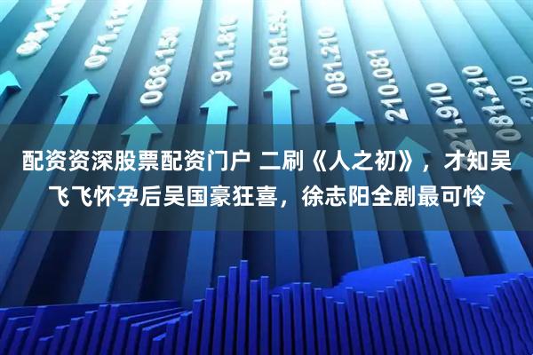 配资资深股票配资门户 二刷《人之初》，才知吴飞飞怀孕后吴国豪狂喜，徐志阳全剧最可怜